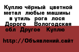 Куплю чёрный, цветной метал, любые машины, в утиль, рога, лося, Дорого  - Вологодская обл. Другое » Куплю   